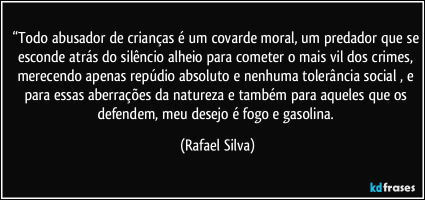 “Todo abusador de crianças é um covarde moral, um predador que se esconde atrás do silêncio alheio para cometer o mais vil dos crimes, merecendo apenas repúdio absoluto e nenhuma tolerância social , e para essas aberrações da natureza e também  para aqueles que os defendem, meu desejo é  fogo e gasolina. (Rafael Silva)