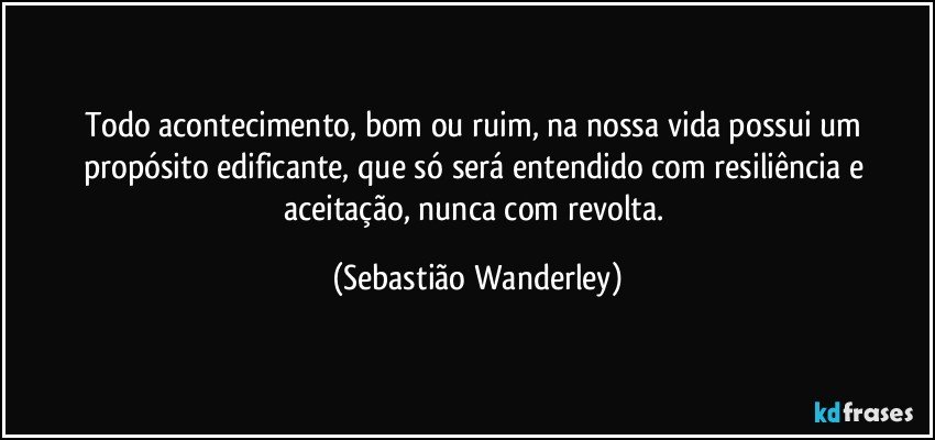 Todo acontecimento, bom ou ruim, na nossa vida possui um propósito edificante, que só será entendido com resiliência e aceitação, nunca com revolta. (Sebastião Wanderley)