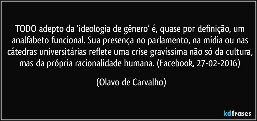 TODO adepto da ‘ideologia de gênero’ é, quase por definição, um analfabeto funcional. Sua presença no parlamento, na mídia ou nas cátedras universitárias reflete uma crise gravíssima não só da cultura, mas da própria racionalidade humana. (Facebook, 27-02-2016) (Olavo de Carvalho)