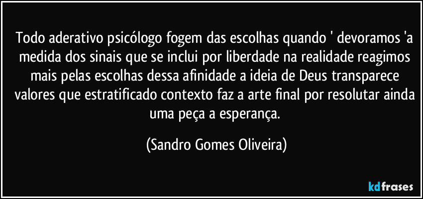 Todo aderativo psicólogo fogem das escolhas quando ' devoramos 'a medida dos sinais que se inclui por liberdade na realidade reagimos mais pelas escolhas dessa afinidade a ideia de Deus transparece valores que estratificado contexto faz a arte final por resolutar ainda uma peça a esperança. (Sandro Gomes Oliveira)