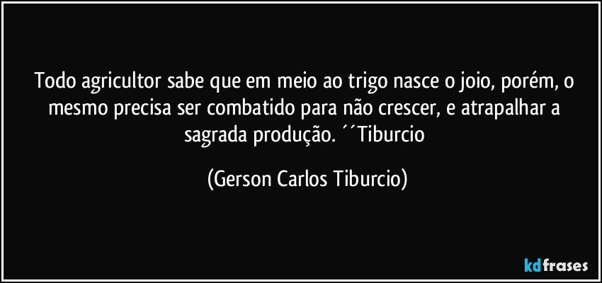 Todo agricultor sabe que em meio ao trigo nasce o joio, porém, o mesmo precisa ser combatido para não crescer, e atrapalhar a sagrada produção. ´´Tiburcio (Gerson Carlos Tiburcio)