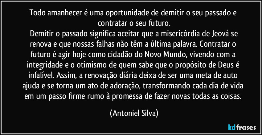 Todo amanhecer é uma oportunidade de demitir o seu passado e contratar o seu futuro.
​Demitir o passado significa aceitar que a misericórdia de Jeová se renova e que nossas falhas não têm a última palavra. Contratar o futuro é agir hoje como cidadão do Novo Mundo, vivendo com a integridade e o otimismo de quem sabe que o propósito de Deus é infalível. Assim, a renovação diária deixa de ser uma meta de auto ajuda e se torna um ato de adoração, transformando cada dia de vida em um passo firme rumo à promessa de fazer novas todas as coisas. (Antoniel Silva)