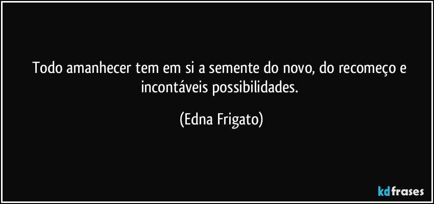 Todo amanhecer tem em si a semente do novo, do recomeço e incontáveis possibilidades. (Edna Frigato)