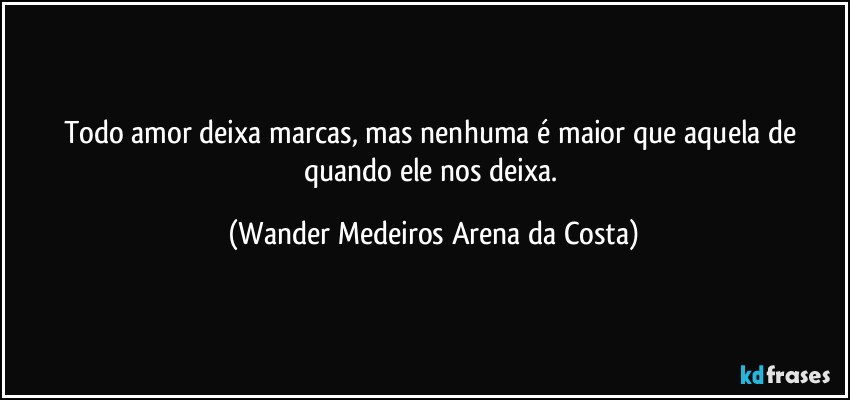 Todo amor deixa marcas, mas nenhuma é maior que aquela de quando ele nos deixa. (Wander Medeiros Arena da Costa)