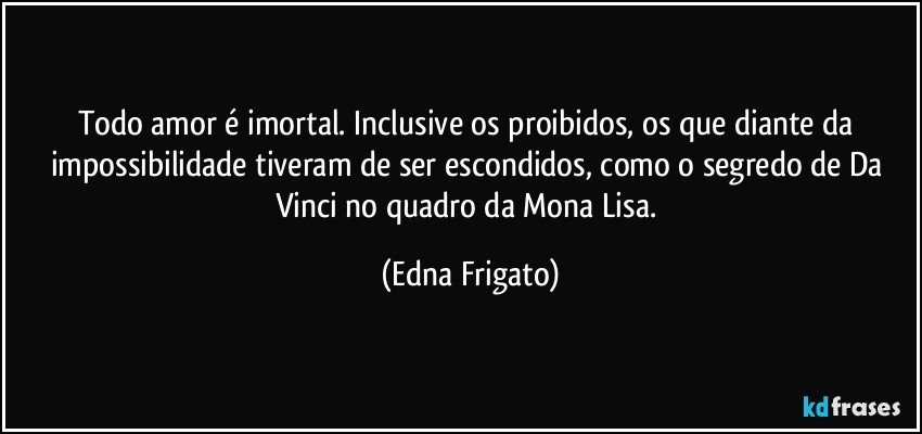 Todo amor é imortal. Inclusive os proibidos, os que diante da impossibilidade tiveram de ser escondidos, como o segredo de Da Vinci no quadro da Mona Lisa. (Edna Frigato)