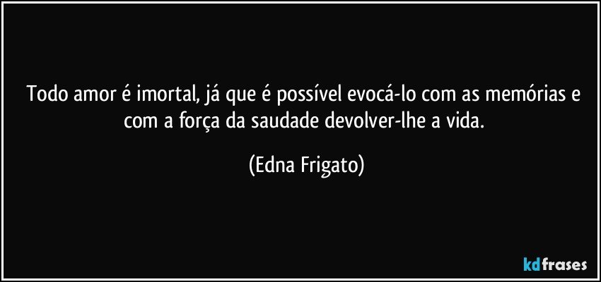 Todo amor é imortal, já que é possível evocá-lo com as memórias e com a força da saudade devolver-lhe a vida. (Edna Frigato)