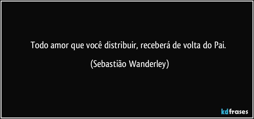 Todo amor que você distribuir, receberá de volta do Pai. (Sebastião Wanderley)
