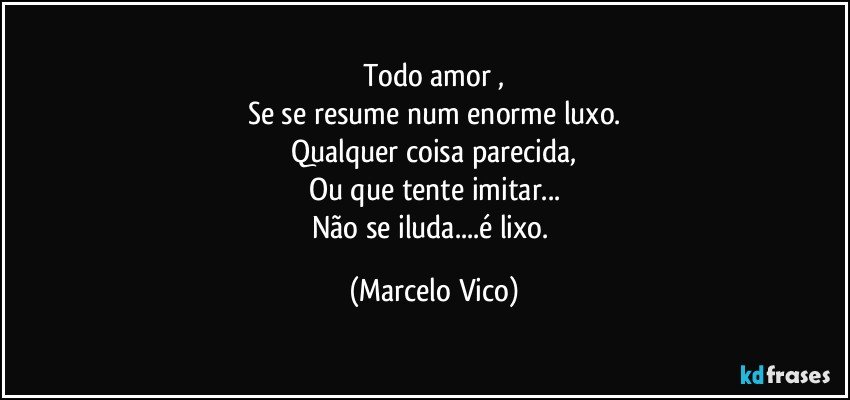 Todo amor ,
Se se resume num enorme luxo.
Qualquer coisa parecida,
Ou que tente imitar...
Não se iluda...é lixo. (Marcelo Vico)