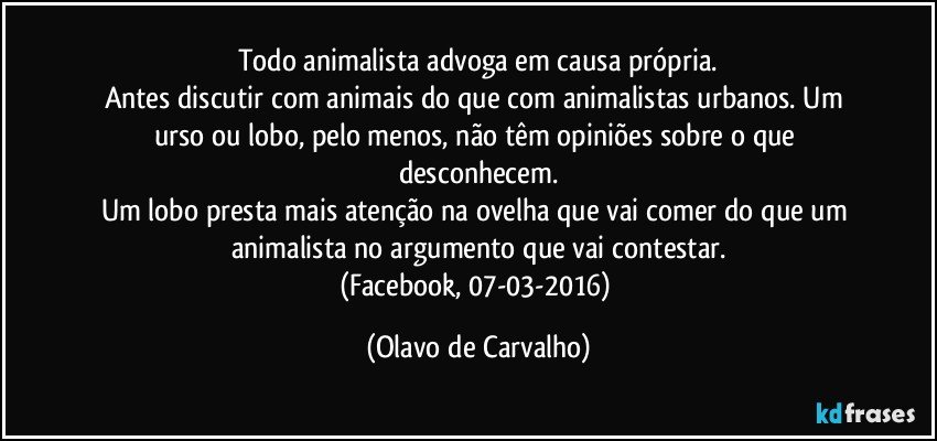 Todo animalista advoga em causa própria.
Antes discutir com animais do que com animalistas urbanos. Um urso ou lobo, pelo menos, não têm opiniões sobre o que desconhecem.
Um lobo presta mais atenção na ovelha que vai comer do que um animalista no argumento que vai contestar.
(Facebook, 07-03-2016) (Olavo de Carvalho)