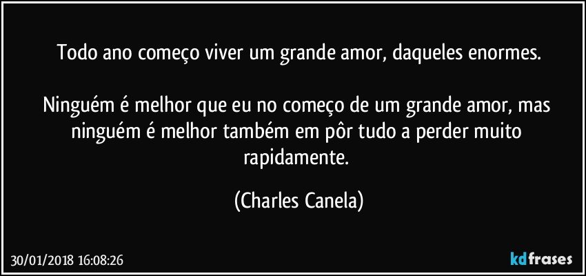 Todo ano começo viver um grande amor, daqueles enormes.

Ninguém é melhor que eu no começo de um grande amor, mas ninguém é melhor também em pôr tudo a perder muito rapidamente. (Charles Canela)