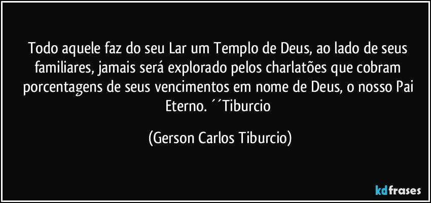 Todo aquele faz do seu Lar um Templo de Deus, ao lado de seus familiares, jamais será explorado pelos charlatões que cobram porcentagens de seus vencimentos em nome de Deus, o nosso Pai Eterno. ´´Tiburcio (Gerson Carlos Tiburcio)