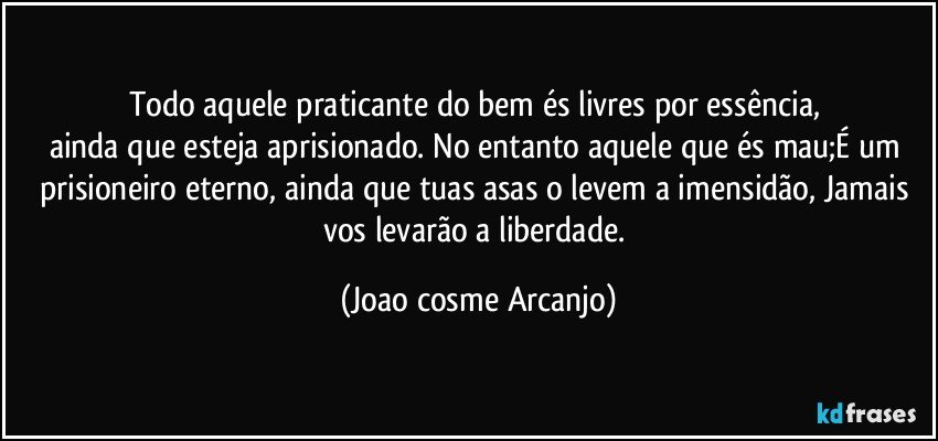 Todo aquele praticante do bem és livres por essência, 
ainda que esteja aprisionado. No entanto aquele que és mau;É um prisioneiro eterno, ainda que tuas asas o levem a imensidão, Jamais vos levarão a liberdade. (Joao cosme Arcanjo)