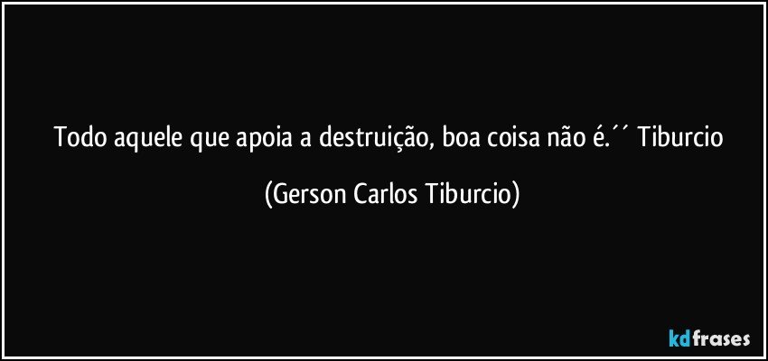 Todo aquele que apoia a destruição, boa coisa não é.´´ Tiburcio (Gerson Carlos Tiburcio)