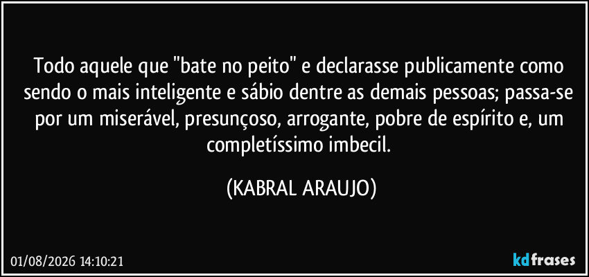 Todo aquele que "bate no peito" e declarasse publicamente como sendo o mais inteligente e sábio dentre as demais pessoas; passa-se por um miserável, presunçoso, arrogante, pobre de espírito e, um completíssimo imbecil. (KABRAL ARAUJO)