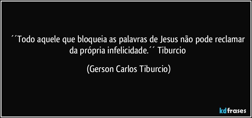 ´´Todo aquele que bloqueia as palavras de Jesus não pode reclamar da própria infelicidade.´´ Tiburcio (Gerson Carlos Tiburcio)