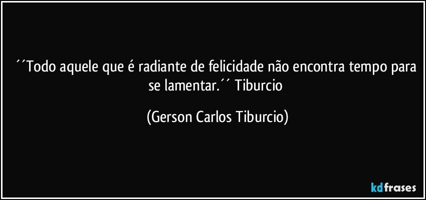 ´´Todo aquele que é radiante de felicidade não encontra tempo para se lamentar.´´ Tiburcio (Gerson Carlos Tiburcio)