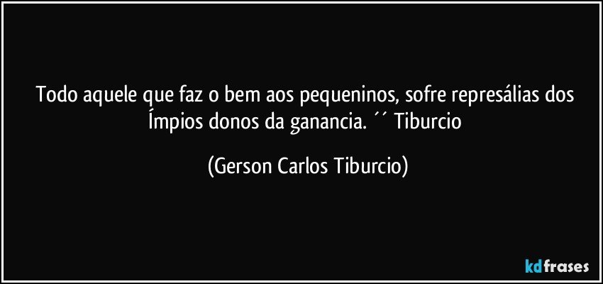 Todo aquele que faz o bem aos pequeninos, sofre represálias dos Ímpios donos da ganancia. ´´ Tiburcio (Gerson Carlos Tiburcio)