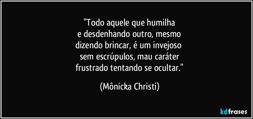 "Todo aquele que humilha
 e desdenhando outro, mesmo 
dizendo brincar, é um invejoso 
sem escrúpulos, mau caráter
 frustrado tentando se ocultar." (Mônicka Christi)