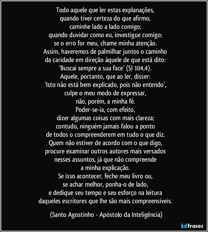 Todo aquele que ler estas explanações, 
quando tiver certeza do que afirmo, 
caminhe lado a lado comigo; 
quando duvidar como eu, investigue comigo; 
se o erro for meu, chame minha atenção. 
Assim, haveremos de palmilhar juntos o caminho 
da caridade em direção àquele de que está dito: 
‘Buscai sempre a sua face’ (Sl 104,4). 
Aquele, portanto, que ao ler, disser: 
‘Isto não está bem explicado, pois não entendo’, 
culpe o meu modo de expressar, 
não, porém, a minha fé. 
Poder-se-ia, com efeito, 
dizer algumas coisas com mais clareza; 
contudo, ninguém jamais falou a ponto 
de todos o compreenderem em tudo o que diz. 
Quem não estiver de acordo com o que digo, 
procure examinar outros autores mais versados 
nesses assuntos, já que não compreende 
a minha explicação. 
Se isso acontecer, feche meu livro ou, 
se achar melhor, ponha-o de lado, 
e dedique seu tempo e seu esforço na leitura 
daqueles escritores que lhe são mais compreensíveis. (Santo Agostinho - Apóstolo da Inteligência)