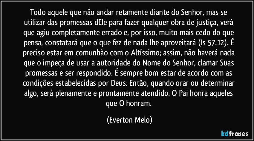 Todo aquele que não andar retamente diante do Senhor, mas se utilizar das promessas dEle para fazer qualquer obra de justiça, verá que agiu completamente errado e, por isso, muito mais cedo do que pensa, constatará que o que fez de nada lhe aproveitará (Is 57.12). É preciso estar em comunhão com o Altíssimo; assim, não haverá nada que o impeça de usar a autoridade do Nome do Senhor, clamar Suas promessas e ser respondido. É sempre bom estar de acordo com as condições estabelecidas por Deus. Então, quando orar ou determinar algo, será plenamente e prontamente atendido. O Pai honra aqueles que O honram. (Everton Melo)