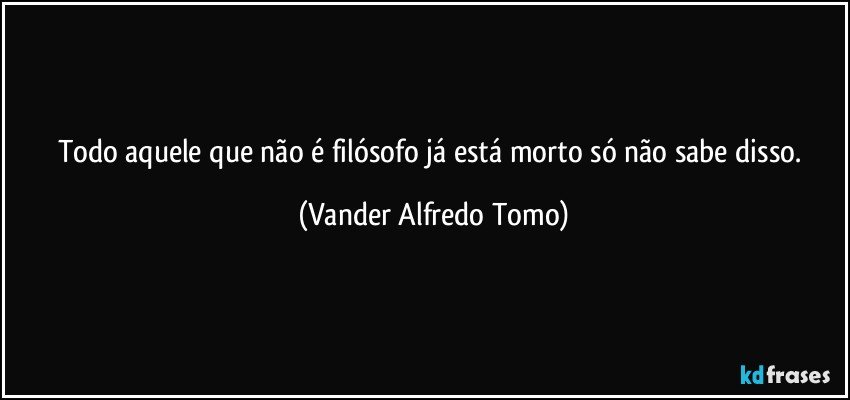 Todo aquele que não é filósofo já está morto só não sabe disso. (Vander Alfredo Tomo)