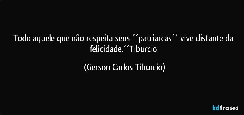 Todo aquele que não respeita seus ´´patriarcas´´ vive distante da felicidade.´´Tiburcio (Gerson Carlos Tiburcio)