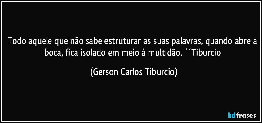 Todo aquele que não sabe estruturar as suas palavras, quando abre a boca, fica isolado em meio à multidão. ´´Tiburcio (Gerson Carlos Tiburcio)