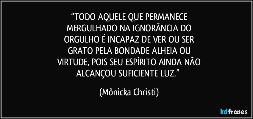 “TODO AQUELE QUE PERMANECE
MERGULHADO NA IGNORÂNCIA DO
ORGULHO É INCAPAZ DE VER OU SER
GRATO PELA BONDADE ALHEIA OU
VIRTUDE, POIS SEU ESPÍRITO AINDA NÃO
ALCANÇOU SUFICIENTE LUZ.” (Mônicka Christi)