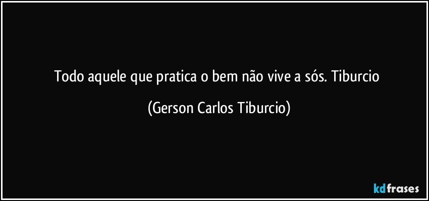 Todo aquele que pratica o bem não vive a sós. Tiburcio (Gerson Carlos Tiburcio)