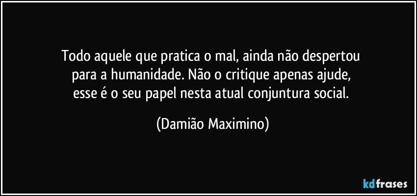 Todo aquele que pratica o mal, ainda não despertou 
para a humanidade. Não o critique apenas ajude, 
esse é o seu papel nesta atual conjuntura social. (Damião Maximino)