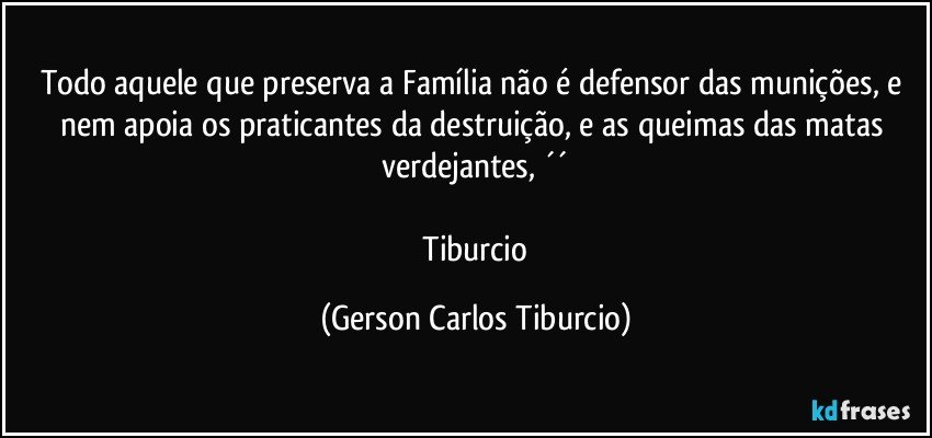 Todo aquele que preserva a Família não é defensor das munições, e nem apoia os praticantes da destruição, e as queimas das matas verdejantes, ´´

 Tiburcio (Gerson Carlos Tiburcio)