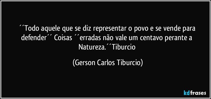 ´´Todo aquele que se diz representar o povo e se vende para defender´´ Coisas ´´erradas não vale um centavo perante a Natureza.´´Tiburcio (Gerson Carlos Tiburcio)