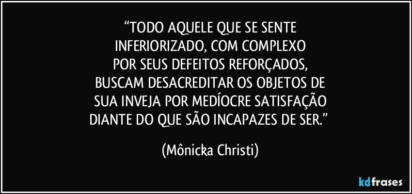 “TODO AQUELE QUE SE SENTE
INFERIORIZADO, COM COMPLEXO
POR SEUS DEFEITOS REFORÇADOS,
BUSCAM DESACREDITAR OS OBJETOS DE
SUA INVEJA POR MEDÍOCRE SATISFAÇÃO
DIANTE DO QUE SÃO INCAPAZES DE SER.” (Mônicka Christi)