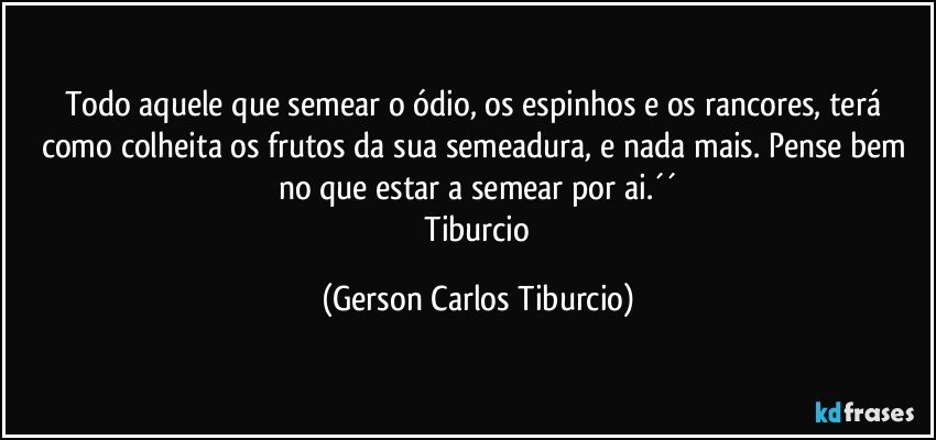 Todo aquele que semear o ódio, os espinhos e os rancores, terá como colheita os frutos da sua semeadura, e nada mais. Pense bem no que estar a semear por ai.´´
 Tiburcio (Gerson Carlos Tiburcio)