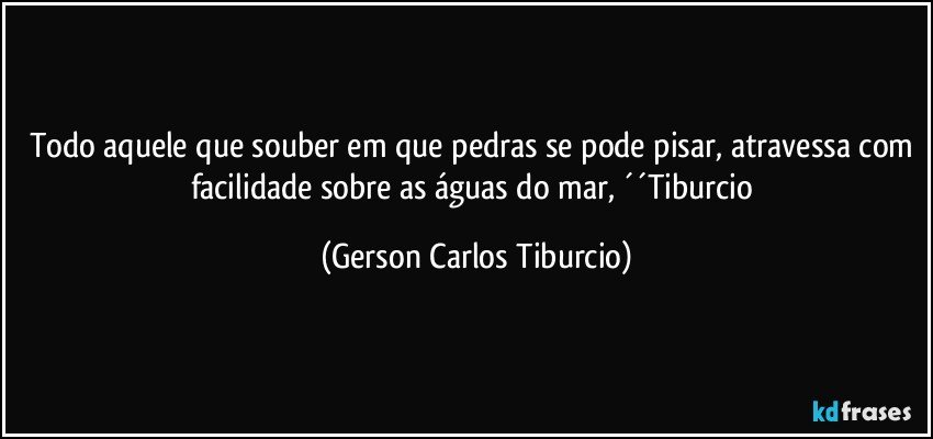 Todo aquele que souber em que pedras se pode pisar, atravessa com facilidade sobre as águas do mar, ´´Tiburcio (Gerson Carlos Tiburcio)