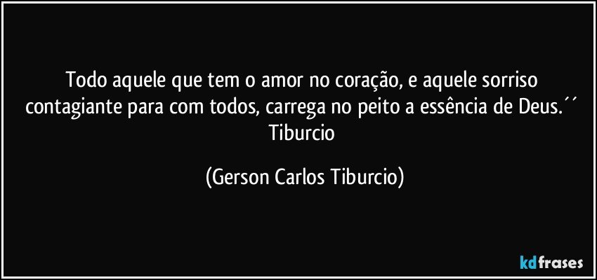 Todo aquele que tem o amor no coração, e aquele sorriso contagiante para com todos, carrega no peito a essência de Deus.´´ Tiburcio (Gerson Carlos Tiburcio)