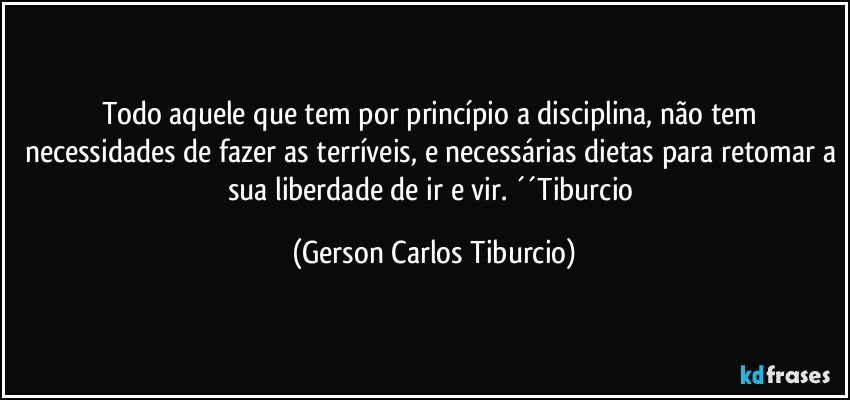 Todo aquele que tem por princípio a disciplina, não tem necessidades de fazer as terríveis, e necessárias dietas para retomar a sua liberdade de ir e vir. ´´Tiburcio (Gerson Carlos Tiburcio)