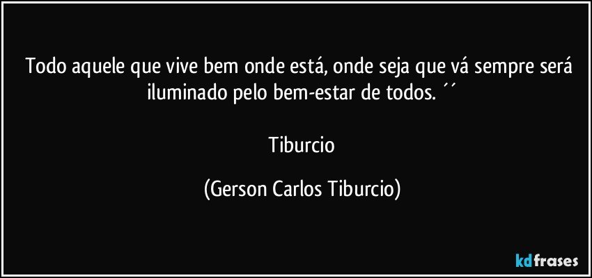 Todo aquele que vive bem onde está, onde seja que vá sempre será iluminado pelo bem-estar de todos. ´´

 Tiburcio (Gerson Carlos Tiburcio)