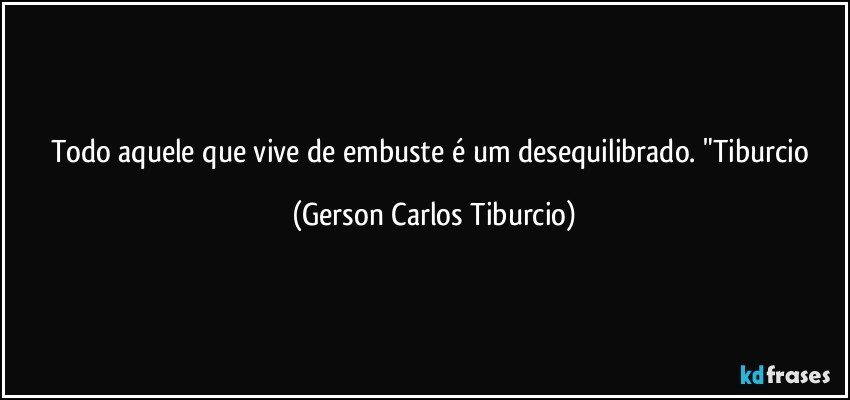 Todo aquele que vive de embuste é um desequilibrado. "Tiburcio (Gerson Carlos Tiburcio)