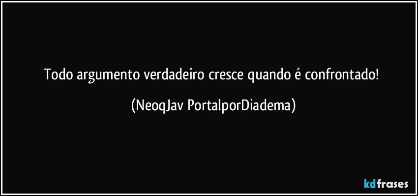 Todo argumento verdadeiro cresce quando é confrontado! (NeoqJav PortalporDiadema)