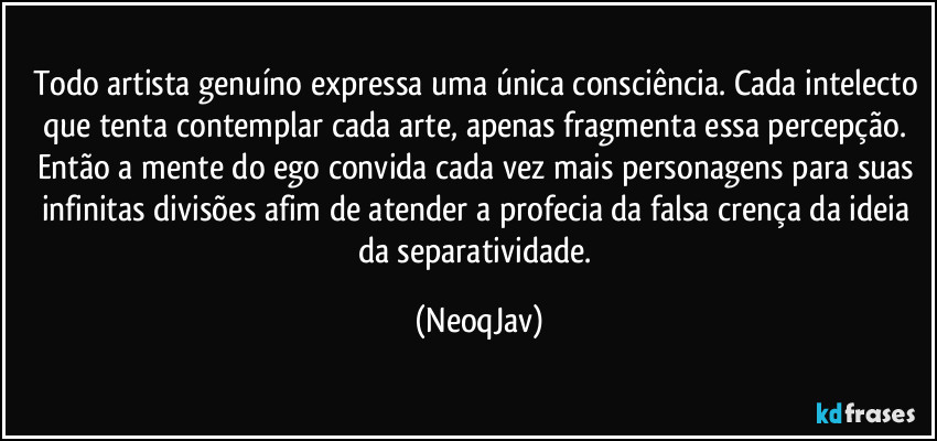 Todo artista genuíno expressa uma única consciência. Cada intelecto que tenta contemplar cada arte, apenas fragmenta essa percepção. Então a mente do ego convida cada vez mais personagens para suas infinitas divisões afim de atender a profecia da falsa crença da ideia da separatividade. (NeoqJav)