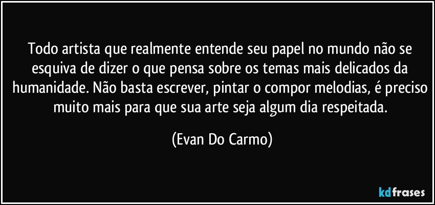 Todo artista que realmente entende seu papel no mundo não se esquiva de dizer o que pensa sobre os temas mais delicados da humanidade. Não basta escrever, pintar o compor melodias, é preciso muito mais para que sua arte seja algum dia respeitada. (Evan Do Carmo)