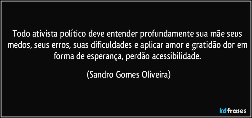 Todo ativista político deve entender profundamente sua mãe seus medos, seus erros, suas dificuldades e aplicar amor e gratidão dor em forma de esperança, perdão acessibilidade. (Sandro Gomes Oliveira)