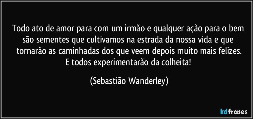 Todo ato de amor para com um irmão e qualquer ação para o bem são sementes que cultivamos na estrada da nossa vida e que tornarão as caminhadas dos que veem depois muito mais felizes.
E todos experimentarão da colheita! (Sebastião Wanderley)