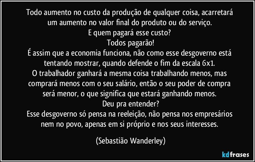 Todo aumento no custo da produção de qualquer coisa, acarretará um aumento no valor final do produto ou do serviço.
E quem pagará esse custo?
Todos pagarão!
É assim que a economia funciona, não como esse desgoverno está tentando mostrar, quando defende o fim da escala 6x1.
O trabalhador ganhará a mesma coisa trabalhando menos, mas comprará menos com o seu salário, então o seu poder de compra será menor, o que significa que estará ganhando menos.
Deu pra entender?
Esse desgoverno só pensa na reeleição, não pensa nos empresários nem no povo, apenas em si próprio e nos seus interesses. (Sebastião Wanderley)