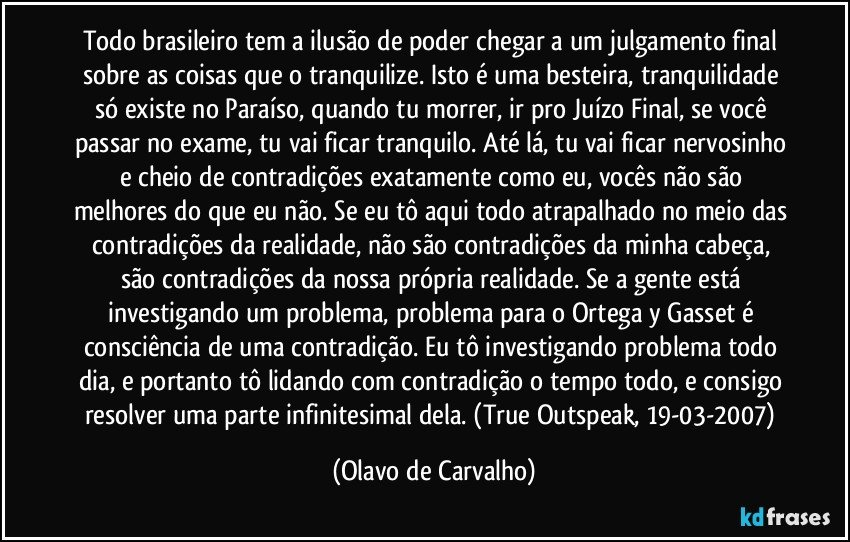 Todo brasileiro tem a ilusão de poder chegar a um julgamento final sobre as coisas que o tranquilize. Isto é uma besteira, tranquilidade só existe no Paraíso, quando tu morrer, ir pro Juízo Final, se você passar no exame, tu vai ficar tranquilo. Até lá, tu vai ficar nervosinho e cheio de contradições exatamente como eu, vocês não são melhores do que eu não. Se eu tô aqui todo atrapalhado no meio das contradições da realidade, não são contradições da minha cabeça, são contradições da nossa própria realidade. Se a gente está investigando um problema, problema para o Ortega y Gasset é consciência de uma contradição. Eu tô investigando problema todo dia, e portanto tô lidando com contradição o tempo todo, e consigo resolver uma parte infinitesimal dela. (True Outspeak, 19-03-2007) (Olavo de Carvalho)