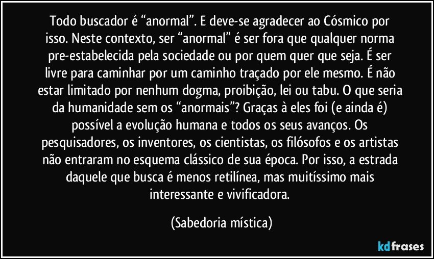 Todo buscador é “anormal”. E deve-se agradecer ao Cósmico por isso. Neste contexto, ser “anormal” é ser fora que qualquer norma pre-estabelecida pela sociedade ou por quem quer que seja. É ser livre para caminhar por um caminho traçado por ele mesmo. É não estar limitado por nenhum dogma, proibição, lei ou tabu. O que seria da humanidade sem os “anormais”? Graças à eles foi (e ainda é) possível a evolução humana e todos os seus avanços. Os pesquisadores, os inventores, os cientistas, os filósofos e os artistas não entraram no esquema clássico de sua época. Por isso, a estrada daquele que busca é menos retilínea, mas muitíssimo mais interessante e vivificadora. (Sabedoria mística)