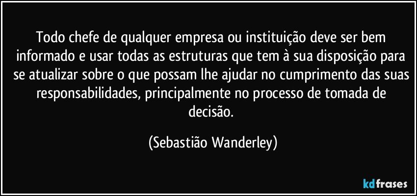 Todo chefe de qualquer empresa ou instituição deve ser bem informado e usar todas as estruturas que tem à sua disposição para se atualizar sobre o que possam lhe ajudar no cumprimento das suas responsabilidades, principalmente no processo de tomada de decisão. (Sebastião Wanderley)