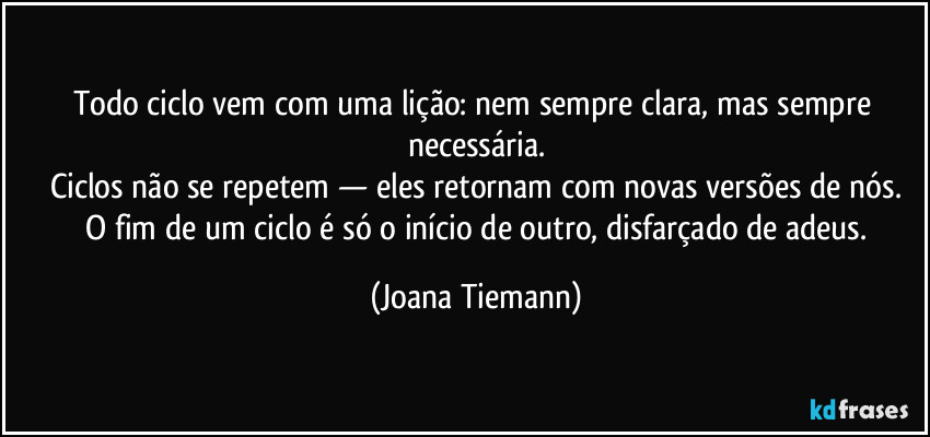Todo ciclo vem com uma lição: nem sempre clara, mas sempre necessária.
Ciclos não se repetem — eles retornam com novas versões de nós.
 O fim de um ciclo é só o início de outro, disfarçado de adeus. (Joana Tiemann)