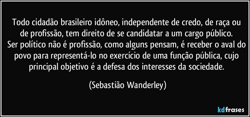 Todo cidadão brasileiro idôneo, independente de credo, de raça ou de profissão, tem direito de se candidatar a um cargo público. 
Ser político não é profissão, como alguns pensam, é receber o aval do povo para representá-lo no exercício de uma função pública, cujo principal objetivo é a defesa dos interesses da sociedade. (Sebastião Wanderley)